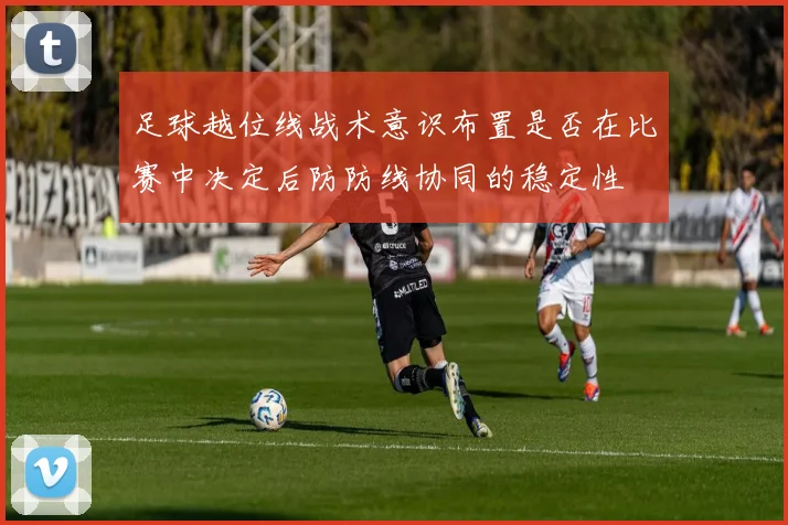 足球越位线战术意识布置是否在比赛中决定后防防线协同的稳定性